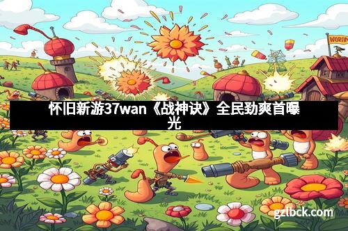 怀旧新游37wan《战神诀》全民劲爽首曝光