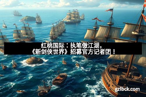 红桃国际：执笔傲江湖，《新剑侠世界》招募官方记者团！
